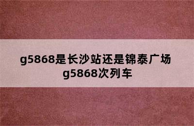 g5868是长沙站还是锦泰广场 g5868次列车